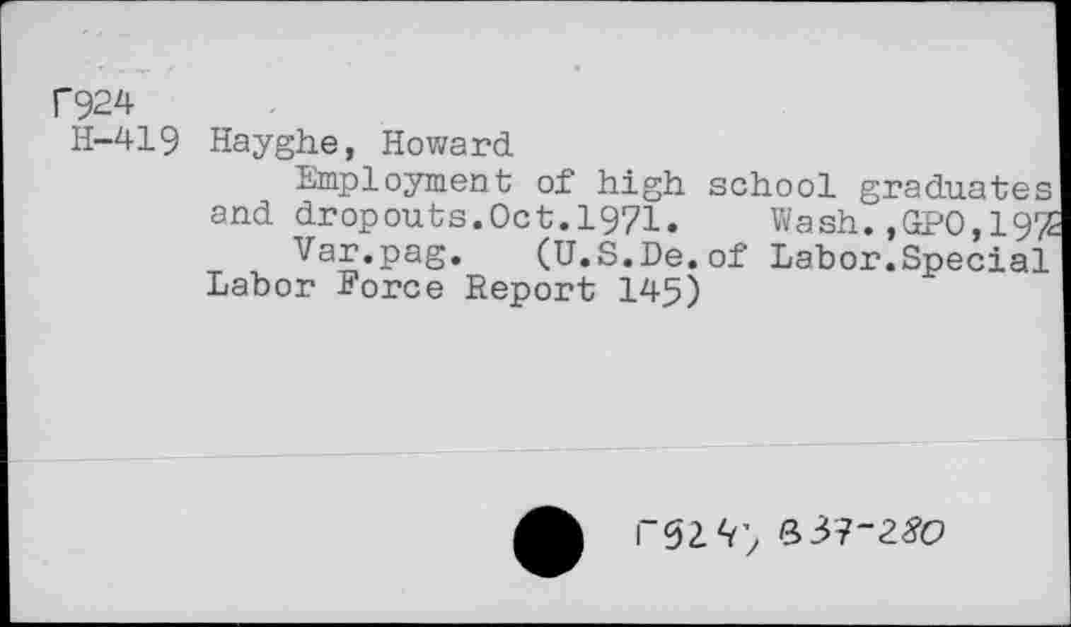 ﻿C924
H-419 Hayghe, Howard
Employment of high school graduates
and dropouts.Oct.1971.	Wash.,GPO,19%
Var.pag. (U.S.De.of Labor.Special
Labor Force Report 145)
b3?-25’o